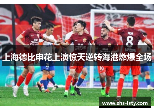 上海德比申花上演惊天逆转海港燃爆全场