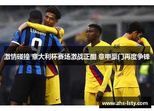 激情碰撞 意大利杯赛场激战正酣 意甲豪门再度争锋