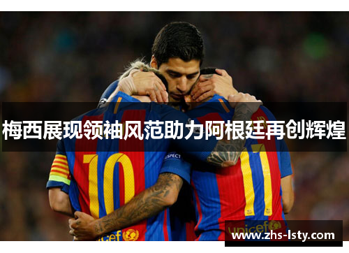 梅西展现领袖风范助力阿根廷再创辉煌
